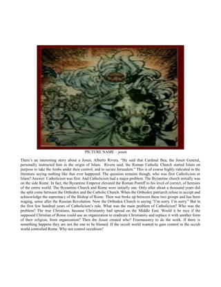 PICTURE NAME – jesuit
There’s an interesting story about a Jesuit, Alberto Rivera. “He said that Cardinal Bea, the Jesuit General,
personally instructed him in the origin of Islam. Rivera said, the Roman Catholic Church started Islam on
purpose to take the Arabs under their control, and to secure Jerusalem.” This is of course highly ridiculed in the
literature saying nothing like that ever happened. The question remains though, who was first Catholicism or
Islam? Answer: Catholicism was first. And Catholicism had a major problem. The Byzantine church initially was
on the side Rome. In fact, the Byzantine Emperor elevated the Roman Pontiff to his level of correct, of heresies
of the entire world. The Byzantine Church and Rome were initially one. Only after about a thousand years did
the split come between the Orthodox and the Catholic Church. When the Orthodox patriarch refuse to accept and
acknowledge the supremacy of the Bishop of Rome. Then war broke up between these two groups and has been
waging, sense after the Russian Revolution. Now the Orthodox Church is saying “I’m sorry. I’m sorry.” But in
the first few hundred years of Catholicism’s rule. What was the main problem of Catholicism? Who was the
problem? The true Christians, because Christianity had spread on the Middle East. Would it be nice if the
supposed Christian of Rome could use an organization to eradicate Christianity and replace it with another form
of their religion, front organization? Then the Jesuit created who? Freemasonry to do the work. If there is
something happens they are not the one to be blamed. If the occult world wanted to gain control in the occult
world controlled Rome. Why not control occultism?
 