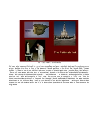 PICTURE NAME – Fatimahlink
Let’s see what happened. Fatimah, is a very interesting place coz Islam controlled Spain and Portugal once upon
a time. And the pope here in front of the statue of Fatimah and here is the shrine, the Fatimah Link. Vatican
insider, Dr. Malachi Martin has said that, base on a message of Mary in a personal visitation, John Paul believes,
“There will come a day, when the heart of Islam-already attuned to the figures of Christ and of Christ’s mother,
Mary – will receive the illumination in it needs… a second Fatima … in which they will recognize him as God’s
vicar on earth…who will recognize as God’s vicar? The pope’s must be recognize as God’s vicar. Then the
fellow travellers like the Church of England, the Episcopal Church, and others of like mind, the pope could be
worshipped as the infallible Holy Father by over one-half of the world’s population.” I will agree with the fact
that the did not rule half the world but all of it. Most of the population at that time wher in these areas on the
map below.
 