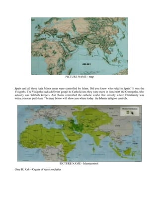PICTURE NAME - map
Spain and all these Asia Minor areas were controlled by Islam. Did you know who ruled in Spain? It was the
Visigoths. The Visigoths had a different gospel to Catholicism; they were more in lined with the Ostrogoths, who
actually was Sabbath keepers. And Rome controlled the catholic world. But initially where Christianity was
today, you can put Islam. The map below will show you where today the Islamic religion controls.
PICTURE NAME - Islamicontrol
Gary H. Kah – Orgins of secret societies
 
