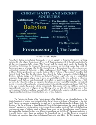 PICTURE NAME - Babylon
Now, what if the true mystics behind the scene, the power xxx are really in Rome that they control everything
including this other religion though insiders. If you put all the pieces together with all the references that they’re
all, there are tremendous links between “The Temples” and the Islamic secret society: the Ismailis, the
Karmathites, the Fatimites, the Druses and the Assassins. Assassins are interesting because they would kill
themselves to gain an advantage. Like they blow themselves up to destroy others. Now, who are these secrets
societies that were xxx with the templars or did the templars control them? Degrees of the Assassins where thus
as follows: first the grand master, known as the Shaikh-al-Jabal or “old man of the mountain.” Second the Dail
Kebir of Grand Priors; third the fully initiated Dais… Fourth, the Rafiqs or associates… fifth, the Fadais or
devoted… sixth, the Lasiqus or law brothers, and lastly the “common people”, who were to be simply blind
instruments. Designs against religion were of course not admitted by the order, strict uniformity to Islam was
demanded from all the lower rank of uninitiated, but the adept was taught to see through the deception of faith
and works. He believed in nothing and recognized that all acts or means were indifferent and the (secular) end
alone to be considered. So, we have the whole nation subject to these insiders using them as Human Cattle. Thus
by the Lure of paradise the Assassins enlisted instruments for their criminal works and established a system of
organized murder on a basis of religious fervour. “Nothing is true and all is allowed was the ground of their
secret doctrine, which, however, being imparted but too few and concealed under the veil of the most austere
religionism and piety, restrained the mind under the yoke of blind obedience.
The Fatimites: the founder of the Fatimite dynasty of the Khalifas was one Ubeidallah, known as the
Madih. Societies in of wisdom were instituted in Cairo. Dar ul Hikmat or the House of Knowledge, by the sixth
Kalifa Hakim, who was raise to a deity after his death and is worshipped to this day by the Druses. Under the
direction of the Dar ul Hikmat or Grand Lodge of Cairo, the Fatimites continued the plan of Abdullah ign
Maymun’s secret society with the addition of the two more degrees, making nine in all. Their method of enlisting
proselytes and system of initiation which, as Claudio Jannet points out, are absolutely those which Weishaupt,
the founder of the Illuminati. So, there is no different between Rome and this Folks. It’s the same organization. Is
it possible that they views thesis and anti-thesis for thousands of years if you like. To rub up remnant of
Christianity and opposition. Later when the Orthodox Church split what did they do? They created an Empire
 