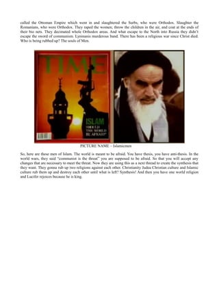 called the Ottoman Empire which went in and slaughtered the Surbs, who were Orthodox. Slaughter the
Romanians, who were Orthodox. They raped the women; throw the children in the air, and coat at the ends of
their bio nets. They decimated whole Orthodox areas. And what escape to the North into Russia they didn’t
escape the sword of communism. Lyninanis murderous band. There has been a religious war since Christ died.
Who is being rubbed up? The souls of Men.
PICTURE NAME – Islamicmen
So, here are these men of Islam. The world is meant to be afraid. You have thesis, you have anti-thesis. In the
world wars, they said “communist is the threat” you are supposed to be afraid. So that you will accept any
changes that are necessary to meet the threat. Now they are using this as a next thread to create the synthesis that
they want. They gonna rub up two religions against each other. Christianity Judea Christian culture and Islamic
culture rub them up and destroy each other until what is left? Synthesis! And then you have one world religion
and Lucifer rejoices because he is king.
 