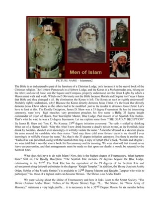 PICTURE NAME – Islammen2
The Bible is an indispensable part of the furniture of a Christian Lodge, only because it is the sacred book of the
Christian religion. The Hebrew Pentateuch in a Hebrew Lodge, and the Koran in a Mohammedan one, belong on
the Alter; and one of these, and the Square and Compass, properly understood, are the Great Lights by which a
Mason must walk and work. Which one? Obviously not the Bible because Morals and Dogma itself says it hates
that Bible and they changed it all. By elimination the Koran is left. The Koran as such or rightly understood?
Probably rightly understood, why? Because the Koran directly demotes Jesus Christ. It’s the book that directly
demotes Jesus Christ where as the others had to be modified just to the insider to demotes Jesus Christ. Let’s
have to look at this. The Deadly Deception, James D. Shaw was a 33 degree Freemason He has the interesting
ceremony, were very high preacher, very prominent preacher, his first name is Belly. 33 degree knight
commander of Court of Honor, Past Worshipful Master, Blue Lodge, Past master of all Scottish Rite Bodies.
That’s what he was; he was a 33 degree freemason. Let me explain some from “THE DEADLY DECEPTION”
By James D. Shaw and Tom. C. Mc Kenney. 33rd degree initiation ceremony: The oath is sealed by drinking
Wine out of a Human Skull: “May this wine I now drink become a deadly poison to me, as the Hemlock juice
drunk by Socrates, should I ever knowingly or wilfully violate the same.” A member dressed as a skeleton places
his arms around the candidate who then states: “And may these cold arms forever encircle me should I ever
knowingly or wilfully violate the same.” So, that is the 33 degree initiation ceremony. But there is another one.
“Each of us was presented, along with the Scottish Rite ring, a copy of Albert Pike’s book, “Morals and Dogma”,
we were told that it was the source book for Freemasonry and its meaning. We were also told that it must never
leave our possession, and that arrangements must be made so that upon our deaths it would be returned to the
Scottish Rites.
What does this have to do with Islam? Now, this is the highest degree of Freemasonry. What happens
there? Still on The Deadly Deception. “The Scottish Rite includes 29 degrees beyond the Blue Lodge,
culminating in the 32nd. The York Rite has the equivalent of the 29 degrees of the Scottish Rite and
advancement along this path culminates in the degrees “Knight Templar.” In addition, the Shrine (Ancient Arabic
Order, Nobles of the Mystic Shrines”) is available to 32nd Degree Masons and Knights Templar who wish to
participate.” So, those of a highest order can become Shrines. The Shrine is on Arabic Order.
We were talking about the shrine of Freemasonry and how it links Islam to the Secret Society. “The
Shrine (Ancient Arabic Order, Nobles of the Mystic Shrine) Page. 73… The Shrine, the “Show Army of
Masonry,” maintains a very high profile… it is necessary to be a 32nd Degree Mason for six months before
 
