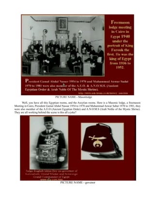 PICTURE NAME - Masonlodge
Well, you have all this Egyptian rooms, and the Assyrian rooms. Here is a Masonic lodge, a freemason
Meeting in Cairo, President Gamal Abdul Nassar 1954 to 1970 and Muhammad Anwar Sabat 1970 to 1981, they
were also member of the A.E.O (Ancient Egyptian Order) and A.N.O.M.S (Arab Noble of the Mystic Shrine).
They are all working behind the scene is this all a joke?
PICTURE NAME - govenor
 