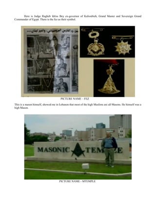 Here is Judge Ragheb Idriss Bey ex-governor of Kalioubieh, Grand Master and Sovereign Grand
Commander of Egypt. There is the fez as their symbol.
PICTURE NAME – FEZ
This is a mason himself, showed me in Lebanon that most of the high Muslims are all Masons. He himself was a
high Mason.
PICTURE NAME - MTEMPLE
 