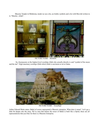 Masonic Temple in Oklahoma, inside we see a fez, an Arabic symbols and a fez with Mos-lah written in
it, “Muslim –Allah”.
PICTURE NAME – MASON
So, freemasonry at the highest level worships Allah who actually directly is said “symbol of the moon
and the star”. High masonary worships Allah which Allah is sun/moon or set or Satan.
PICTURE NAME – Towerbaal
Arthur Edward Waite states: Babel of course represented a Masonic enterprise. What does it mean? Let’s go a
little bit deeper into the story. We’ve seen that before the tower of Babel is built like a Spiral, these are all
representations that you find. So there is a Masonic Enterprise.
 