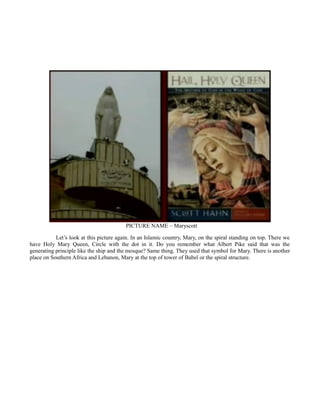 PICTURE NAME – Maryscott
Let’s look at this picture again. In an Islamic country, Mary, on the spiral standing on top. There we
have Holy Mary Queen, Circle with the dot in it. Do you remember what Albert Pike said that was the
generating principle like the ship and the mosque? Same thing. They used that symbol for Mary. There is another
place on Southern Africa and Lebanon, Mary at the top of tower of Babel or the spiral structure.
 