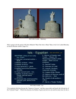 PICTURE NAME – Baalmary
Who’s going to be the queen of the New Babylon? Mary! But who is Mary? Mary is Isis! Let’s asked Blavasky
on Secret Doctrine volume 2 page 521.
PICTURE NAME - Isis
“It is mankind which has become the “Serpent of Genesis,” and thus causes daily and hourly the Fall and sin of
the “Celestial Virgin” – Which thus becomes the Mother of gods and devils at one and the same time; for she is
 