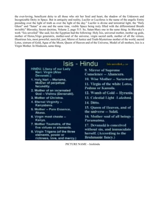 the ever-loving, beneficent deity to all those who stir her Soul and heart, the shadow of the Unknown and
Incognizable Deity in Space. But in antiquity and reality, Lucifer or Luciferus is the name of the angelic Entity
presiding over the light of truth as over the light of the day.” Lucifer is divine and terrestrial light, the “Holy
Ghost” and “Satan” at one and the same time, visible Space being truly filled with the differentiated Breath
invisibly” Blavasky, Secret doctrine, Volume 2, page 513. So, Satan-Mary one in the same thing. In Blavasky’s
work “Isis unveiled” She said, Isis the Egyptian had the following: Holy Isis, universal mother, mother og gods,
mother of Horus,Virgo generatrix, mother-soul of the universe, virgin sacred earth, mother of all the virtues,
Illustrious Isis, most powerful, merciful, just; Mirror of Justice and Truth-Mysterious mother of the world, sacred
Lotus, sistrum of Gold, Agua of the Moon, Queen of Heaven and of the Universe, Model of all mothers, Isis is a
Virgin Mother. In Hinduism, same thing.
PICTURE NAME – Isishindu
 