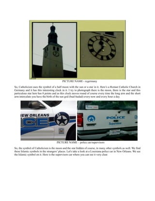 PICTURE NAME - rcgermany
So, Catholicism uses the symbol of a half moon with the sun or a star in it. Here’s a Roman Catholic Church in
Germany and it has this interesting clock in it. I try to photograph there is the moon, there is the star and this
particulous star here has 8 points and as this clock moves round of course every time the long arm and the short
arm intercalate you have the birth of the sun god (baal-hadad) every now and every hour a day.
PICTURE NAME – police car/supervisors
So, the symbol of Catholicism is the moon and the star hidden of course, in many other symbols as well. We find
these Islamic symbols in the strangers’ places. Let's take a look at a Louisiana police car in New Orleans. We see
the Islamic symbol on it. Here is the supervisors car where you can see it very clear.
 