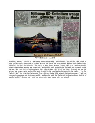 PICTURE NAME - MARY2
Absolutely why not? Millions of US Catholic wanted godly Mary. Cardinal Jonna Cana and also Pope John II, a
great Marian Honora not adverse to the idea. Mary is god. She is god to the insiders because she is, as Blavatsky
said what? Lucifer! She is Lucifer. That’s why in King James Version Genesis 3:15 “And I will put enmity
between thee and the woman, and between thy seed and her seed; it shall bruise thy head, and thou shalt bruise
his heel. Not even the RSV did to change that. RSV Genesis 3:15 “I will put enmity between you and the
woman, and between your seed and her seed; he shall bruise your head and you shall bruise his heel.” But the
Catholics don’t like it like that, because the Douay-Rhelms Online Bible which is the Jesuits one says, “I will put
enmities between thee and the woman, and thy seed another seed: she shall crush thy head, and thou shalt lie in
wait for her heel.” So, now Mary is the one who crushes Jesus it’s the other way around.
 