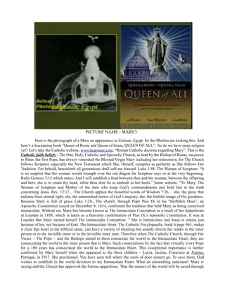 PICTURE NAME - MARY3
Here is the photograph of a Mary an appearance in Zeitoun, Egypt. So the Muslim are looking this. And
here’s a fascinating book “Queen of Rome and Queen of Islam, QUEEN OF ALL”. So do we have same religion
yet? Let’s take the Catholic website, www.heartsare.com, “Roman Catholic doctrine regarding Mary”. This is the
Catholic faith beliefs - The One, Holy, Catholic and Apostolic Church, as lead by the Bishop of Rome, successor
to Peter, the first Pope, has always venerated the Blessed Virgin Mary including her sinlessness; for The Church
follows Scripture especially the New Testament which She, Herself, compiles as perfectly as She follows Her
Tradition. For behold, henceforth all generations shall call me blessed. Luke 1:48. The Woman of Scripture: “It
is no surprise that the woman would triumph over the red dragon for Scripture says so at the very beginning.
Refer Genesis 3:15 which states: And I will establish a feud between thee and the woman, between thy offspring
and hers; she is to crush thy head, while thou dost lie in ambush at her heels.” Same website. “To Mary, The
Woman of Scripture and Mother of the men who keep God’s commandments and hold fast to the truth
concerning Jesus. Rev. 12:17., The Church applies the beautiful words of Wisdom 7:26… she, the glow that
radiates from eternal light; she, the untarnished mirror of God’s majesty; she, the faithful image of His goodness.
Because Mary is full of grace Luke 1:28., The church, through Pope Pius IX in his “Ineffabili Deus”, an
Apostolic Constitution issued on December 8, 1854, confirmed the tradition that held Mary as being conceived
immaculate. Without sin. Mary has become known as The Immaculate Conception as a result of her Apparitions
at Lourdes in 1858, which is taken as a heavenly confirmation of Pius IX’s Apostolic Constitution. It was at
Lourdes that Mary named herself The Immaculate Conception. ” She is Immaculate and Jesus is sinless just
because of her, not because of God. The Immaculate Heart. The Catholic Encylopaedia, book 6 page 965, makes
it clear that heart in the biblical sense, can have a variety of meaning but usually directs the reader to the inner
person or to the invisible inner or to the invisible inner man. Therefore when The Catholic Church, through Her
Vicars – The Pope – and the Bishops united to them consecrate the world to the Immaculate Heart, they are
consecrating the world to the inner person that is Mary. Such consecrations by the fact that virtually every Pope
for a 100 years has consecrated the world to the Immaculate Heart. This exceptional importance is further
confirmed by Mary herself when she appeared to the three children – Lucia, Jacinta, Francisco at Fatima,
Portugal, in 1917. She proclaimed: You have seen hell where the souls of poor sinners go. To save them, God
wishes to establish in the world devotion to my Immaculate Heart. What an astonishing statement! Mary is
saying and the Church has approved the Fatima apparitions. That the sinners of the world will be saved through
 