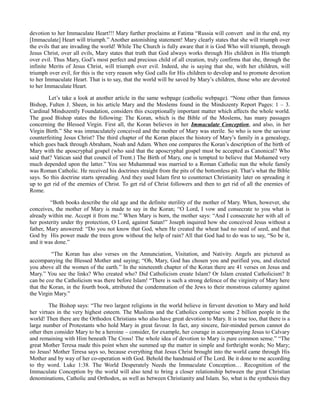 devotion to her Immaculate Heart!!! Mary further proclaims at Fatima “Russia will convert and in the end, my
[Immaculate] Heart will triumph.” Another astonishing statement! Mary clearly states that she will triumph over
the evils that are invading the world! While The Church is fully aware that it is God Who will triumph, through
Jesus Christ, over all evils, Mary states that truth that God always works through His children in His triumph
over evil. Thus Mary, God’s most perfect and precious child of all creation, truly confirms that she, through the
infinite Merits of Jesus Christ, will triumph over evil. Indeed, she is saying that she, with her children, will
triumph over evil, for this is the very reason why God calls for His children to develop and to promote devotion
to her Immaculate Heart. That is to say, that the world will be saved by Mary’s children, those who are devoted
to her Immaculate Heart.
Let’s take a look at another article in the same webpage (catholic webpage). “None other than famous
Bishop, Fulten J. Sheen, in his article Mary and the Moslems found in the Mindszenty Report Pages: 1 – 3.
Cardinal Mindszently Foundation, considers this exceptionally important matter which affects the whole world.
The good Bishop states the following: The Koran, which is the Bible of the Moslems, has many passages
concerning the Blessed Virgin. First all, the Koran believes in her Immaculate Conception, and also, in her
Virgin Birth.” She was immaculately conceived and the mother of Mary was sterile. So who is now the saviour
counterfeiting Jesus Christ? The third chapter of the Koran places the history of Mary’s family in a genealogy,
which goes back through Abraham, Noah and Adam. When one compares the Koran’s description of the birth of
Mary with the aposcryphal gospel (who said that the aposcryphal gospel must be accepted as Canonical? Who
said that? Vatican said that council of Trent.) The Birth of Mary, one is tempted to believe that Mohamed very
much depended upon the latter.” You see Muhammad was married to a Roman Catholic nun the whole family
was Roman Catholic. He received his doctrines straight from the pits of the bottomless pit. That’s what the Bible
says. So this doctrine starts spreading. And they used Islam first to counteract Christianity later on spreading it
up to get rid of the enemies of Christ. To get rid of Christ followers and then to get rid of all the enemies of
Rome.
“Both books describe the old age and the definite sterility of the mother of Mary. When, however, she
conceives, the mother of Mary is made to say in the Koran; “O Lord, I vow and consecrate to you what is
already within me. Accept it from me.” When Mary is born, the mother says: “And I consecrate her with all of
her posterity under thy protection, O Lord, against Satan!” Joseph inquired how she conceived Jesus without a
father, Mary answered: “Do you not know that God, when He created the wheat had no need of seed, and that
God by His power made the trees grow without the help of rain? All that God had to do was to say, “So be it,
and it was done.”
“The Koran has also verses on the Annunciation, Visitation, and Nativity. Angels are pictured as
accompanying the Blessed Mother and saying; “Oh, Mary, God has chosen you and purified you, and elected
you above all the women of the earth.” In the nineteenth chapter of the Koran there are 41 verses on Jesus and
Mary.” You see the links? Who created who? Did Catholicism create Islam? Or Islam created Catholicism? It
can be coz the Catholicism was there before Islam! “There is such a strong defence of the virginity of Mary here
that the Koran, in the fourth book, attributed the condemnation of the Jews to their monstrous calumny against
the Virgin Mary.”
The Bishop says: “The two largest religions in the world believe in fervent devotion to Mary and hold
her virtues in the very highest esteem. The Muslims and the Catholics comprise some 2 billion people in the
world! Then there are the Orthodox Christians who also have great devotion to Mary. It is true too, that there is a
large number of Protestants who hold Mary in great favour. In fact, any sincere, fair-minded person cannot do
other then consider Mary to be a heroine – consider, for example, her courage in accompanying Jesus to Calvary
and remaining with Him beneath The Cross! The whole idea of devotion to Mary is pure common sense.” “The
great Mother Teresa made this point when she summed up the matter in simple and forthright words; No Mary;
no Jesus! Mother Teresa says so, because everything that Jesus Christ brought into the world came through His
Mother and by way of her co-operation with God. Behold the handmaid of The Lord. Be it done to me according
to thy word. Luke 1:38. The World Desperately Needs the Immaculate Conception… Recognition of the
Immaculate Conception by the world will also tend to bring a closer relationship between the great Christian
denominations, Catholic and Orthodox, as well as between Christianity and Islam. So, what is the synthesis they
 