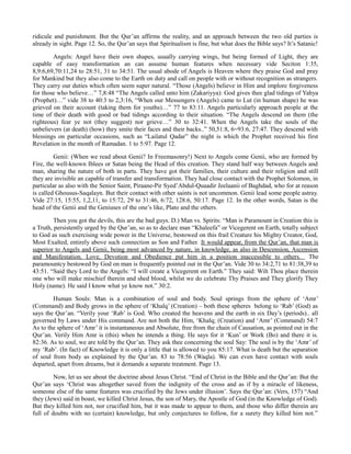 ridicule and punishment. But the Qur’an affirms the reality, and an approach between the two old parties is
already in sight. Page 12. So, the Qur’an says that Spiritualism is fine, but what does the Bible says? It’s Satanic!
Angels: Angel have their own shapes, usually carrying wings, but being formed of Light, they are
capable of easy transformation an can assume human features when necessary vide Seciton 1:35,
8,9:6,69,70:11,24 to 28:51, 31 to 34:51. The usual abode of Angels is Heaven where they praise God and pray
for Mankind but they also come to the Earth on duty and call on people with or without recognition as strangers.
They carry our duties which often seem super natural. “Those (Angels) believe in Him and implore forgiveness
for those who believe…” 7,8:48 “The Angels called unto him (Zakariyya): God gives thee glad tidings of Yahya
(Prophet)…” vide 38 to 40:3 to 2,3:16, “When our Messengers (Angels) came to Lut (in human shape) he was
grieved on their account (taking them for youths)…” 77 to 83:11. Angels particularly approach people at the
time of their death with good or bad tidings according to their situation. “The Angels descend on them (the
righteous) fear ye not (they suggest) nor grieve…” 30 to 32:41. When the Angels take the souls of the
unbelievers (at death) (how) they smite their faces and their backs..” 50,51:8, 6=93:6, 27:47. They descend with
blessings on particular occasions, such as “Lailatul Qadar” the night is which the Prophet received his first
Revelation in the month of Ramadan. 1 to 5:97. Page 12.
Genii: (When we read about Genii? In Freemasonry!) Next to Angels come Genii, who are formed by
Fire, the well-known Iblees or Satan being the Head of this creation. They stand half way between Angels and
man, sharing the nature of both in parts. They have got their families, their culture and their religion and still
they are invisible an capable of transfer and transformation. They had close contact with the Prophet Solomon, in
particular as also with the Senior Saint, Piraane-Pir Syed’Abdul-Quaadir Jeelaanii of Baghdad, who for at reason
is called Ghousus-Saqalayn. But their contact with other saints is not uncommon. Genii lead some people astray.
Vide 27:15, 15:55, 1,2,11, to 15:72, 29 to 31:46, 6:72, 128:6, 50:17. Page 12. In the other words, Satan is the
head of the Genii and the Geniuses of the one’s like, Plato and the others.
Then you got the devils, this are the bad guys. D.) Man vs. Spirits: “Man is Paramount in Creation this is
a Truth, persistently urged by the Qur’an, so as to declare man “Khaleefa” or Vicegerent on Earth, totally subject
to God as such exercising wide power in the Universe, bestowed on this frail Creature his Mighty Creator, God,
Most Exalted, entirely above such connection as Son and Father. It would appear, from the Qur’an, that man is
superior to Angels and Genii, being most advanced by nature, in knowledge, as also in Descension, Ascension
and Manifestation. Love, Devotion and Obedience put him in a position inaccessible to others. The
paramountcy bestowed by God on man is frequently pointed out in the Qur’an. Vide 30 to 34:2,71 to 81:38,39 to
43:51. “Said they Lord to the Angels: “I will create a Vicegerent on Earth.” They said: Wilt Thou place therein
one who will make mischief therein and shed blood, whilst we do celebrate Thy Praises and They glorify They
Holy (name). He said I know what ye know not.” 30:2.
Human Souls: Man is a combination of soul and body. Soul springs from the sphere of ‘Amr’
(Command) and Body grows in the sphere of ‘Khalq’ (Creation) – both these spheres belong to ‘Rab’ (God) as
says the Qur’an. “Verily your ‘Rab’ is God. Who created the heavens and the earth in six Day’s (periods).. all
governed by Laws under His command. Are not both the Him, ‘Khalq; (Creation) and ‘Amr’ (Command) 54:7
As to the sphere of ‘Amr’ it is instantaneous and Absolute, free from the chain of Causation, as pointed out in the
Qur’an. Verily Him Amr is (this) when he intends a thing. He says for it ‘Kun’ or Work (Bo) and there it is.
82:36. As to soul, we are told by the Qur’an. They ask thee concerning the soul Say: The soul is by the ‘Amr’ of
my ‘Rab’. (In fact) of Knowledge it is only a little that is allowed to you 85:17. What is death but the separation
of soul from body as explained by the Qur’an. 83 to 78:56 (Waqla). We can even have contact with souls
departed, apart from dreams, but it demands a separate treatment. Page 13.
Now, let us see about the doctrine about Jesus Christ. “End of Christ in the Bible and the Qur’an: But the
Qur’an says ‘Christ was altogether saved from the indignity of the cross and as if by a miracle of likeness,
someone else of the same features was crucified by the Jews under illusion’. Says the Qur’an: (Vers, 157) “And
they (Jews) said in boast, we killed Christ Jesus, the son of Mary, the Apostle of God (in the Knowledge of God).
But they killed him not, nor crucified him, but it was made to appear to them, and those who differ therein are
full of doubts with no (certain) knowledge, but only conjectures to follow, for a surety they killed him not.”
 