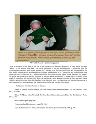 PICTURE NAME - popekissingquaran
“Here is the photo of the pope at the end of an audience with Patriarch Rapheel I of Iraq, where the pope
“bowed” to the Muslim holy book, The Koran, presented to him by the delegation.” Catholicism from the
beginning has controlled Islam. Islam is just a tool. And we are at the right end of time. We are to proclaim the
three angels message to the world and all the religions. Including the SDA Church who has for some time now
played the harlot. Revelation 18:4 “And I heard another voice from heaven, saying, Come out of her, my people,
that ye be not partakers of her sins, and that ye receive not of her plagues.” I believe there are many, many
people in Islam who will see this light. Who will see that they have been deceived just as there are many, many
Catholics who will see the lights that they have been deceived. May everyone come into the truth for our time in
the Remnant of her seed movement that is taking place before the 144,000 living saints.
References: The Encyclopedia of Religion
Robert A. Morey, Islam Unveiled: The True Desert Storm (Shermans Diae, PA: The Scholars Press,
1991), p. 48-49.
Robert A. Morey, Islam Unveiled: The True Desert Storm (Shermans Diae, PA: The Scholars Press,
1991), p.46.
morals and dogma page 451
(Encyclopedia of Freemasonry page 678, 746)
Lynn Picknett and clive Prince, The templar Revelation, Touchstone Book, 1998, p. 79.
 