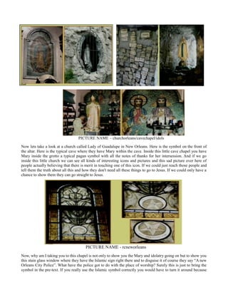 PICTURE NAME – churchorleans/cavechapel/idols
Now lets take a look at a church called Lady of Guadalupe in New Orleans. Here is the symbol on the front of
the altar. Here is the typical cave where they have Mary within the cave. Inside this little cave chapel you have
Mary inside the grotto a typical pagan symbol with all the notes of thanks for her intersession. And if we go
inside this little church we can see all kinds of interesting icons and pictures and this sad picture over here of
people actually believing that there is merit in touching one of this icon. If we could just reach those people and
tell them the truth about all this and how they don't need all these things to go to Jesus. If we could only have a
chance to show them they can go straight to Jesus.
PICTURE NAME - rcneworleans
Now, why am I taking you to this chapel is not only to show you the Mary and idolatry going on but to show you
this stain glass window where they have the Islamic sign right there and to disguise it of course they say “A new
Orleans City Police”. What have the police got to do with the place of worship? Surely this is just to bring the
symbol in the pre-text. If you really use the Islamic symbol correctly you would have to turn it around because
 