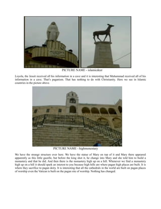 PICTURE NAME - islamicdeer
Loyola, the Jesuit received all his information in a cave and it is interesting that Muhammad received all of his
information in a cave. That’s paganism. That has nothing to do with Christianity. Here we see in Islamic
countries in the picture above.
PICTURE NAME - highmonestary
We have the strange structure over here. We have the statue of Mary on top of it and Mary there appeared
apparently as this little gazelle, but before the king shot it, he change into Mary and she told him to build a
monastery and that he did. And then there is the monastery high up on a hill. Whenever we find a monastery
high up on a hill it should spark an interest to you because high hills are where pagan high places are built. It is
where they sacrifice to pagan deity. It is interesting that all the cathedrals in the world are built on pagan places
of worship even the Vatican is built on the pagan site of worship. Nothing has changed.
 