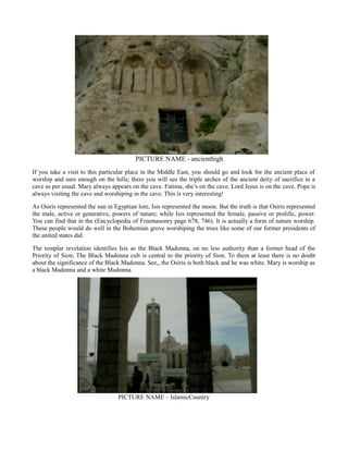 PICTURE NAME - ancienthigh
If you take a visit to this particular place in the Middle East, you should go and look for the ancient place of
worship and sure enough on the hills; there you will see the triple arches of the ancient deity of sacrifice in a
cave as per usual. Mary always appears on the cave. Fatima, she’s on the cave. Lord Jesus is on the cave. Pope is
always visiting the cave and worshiping in the cave. This is very interesting!
As Osiris represented the sun in Egyptian lore, Isis represented the moon. But the truth is that Osiris represented
the male, active or generative, powers of nature; while Isis represented the female, passive or prolific, power.
You can find that in the (Encyclopedia of Freemasonry page 678, 746). It is actually a form of nature worship.
These people would do well in the Bohemian grove worshiping the trees like some of our former presidents of
the united states did.
The templar revelation identifies Isis as the Black Madonna, on no less authority than a former head of the
Priority of Sion; The Black Madonna cult is central to the priority of Sion. To them at least there is no doubt
about the significance of the Black Madonna. See,, the Osiris is both black and he was white. Mary is worship as
a black Madonna and a white Madonna.
PICTURE NAME – IslamicCountry
 
