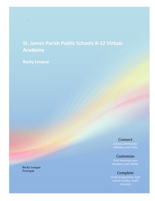 .




St. James Parish Public Schools K-12 Virtual
Academy

Becky Louque




                                            Connect
                                        School, community,
                                        athletics, and clubs


                                          Customize
                                        Your learning, your
                                       location, your ability
Becky Louque
Principal
                                           Complete
                                      Grade progression, high
                                       school credits, credit
                                             recovery
 