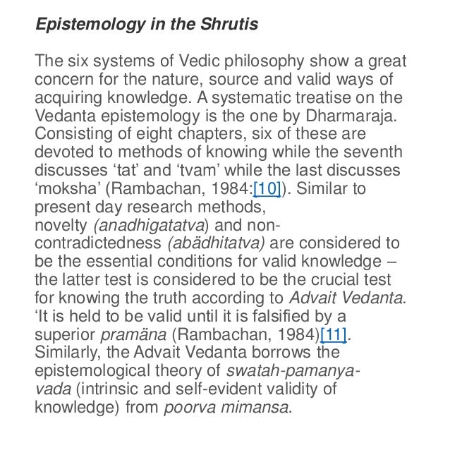 Epistemology in the Shrutis
The six systems of Vedic philosophy show a great
concern for the nature, source and valid ways of
acquiring knowledge. A systematic treatise on the
Vedanta epistemology is the one by Dharmaraja.
Consisting of eight chapters, six of these are
devoted to methods of knowing while the seventh
discusses ‘tat’ and ‘tvam’ while the last discusses
‘moksha’ (Rambachan, 1984:[10]). Similar to
present day research methods,
novelty (anadhigatatva) and non-
contradictedness (abädhitatva) are considered to
be the essential conditions for valid knowledge –
the latter test is considered to be the crucial test
for knowing the truth according to Advait Vedanta.
‘It is held to be valid until it is falsified by a
superior pramäna (Rambachan, 1984)[11].
Similarly, the Advait Vedanta borrows the
epistemological theory of swatah-pamanya-
vada (intrinsic and self-evident validity of
knowledge) from poorva mimansa.
 