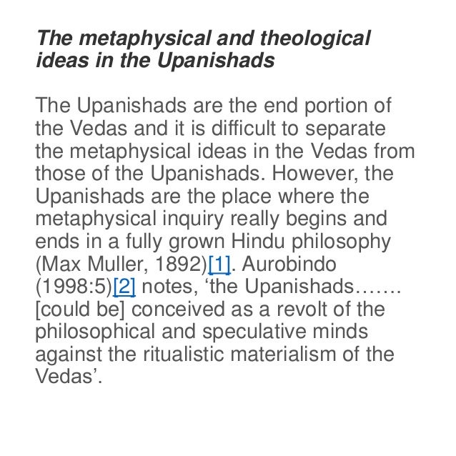 The metaphysical and theological
ideas in the Upanishads
The Upanishads are the end portion of
the Vedas and it is difficult to separate
the metaphysical ideas in the Vedas from
those of the Upanishads. However, the
Upanishads are the place where the
metaphysical inquiry really begins and
ends in a fully grown Hindu philosophy
(Max Muller, 1892)[1]. Aurobindo
(1998:5)[2] notes, ‘the Upanishads…….
[could be] conceived as a revolt of the
philosophical and speculative minds
against the ritualistic materialism of the
Vedas’.
 