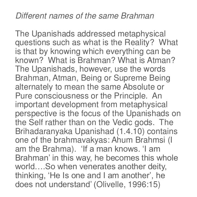 Different names of the same Brahman
The Upanishads addressed metaphysical
questions such as what is the Reality? What
is that by knowing which everything can be
known? What is Brahman? What is Atman?
The Upanishads, however, use the words
Brahman, Atman, Being or Supreme Being
alternately to mean the same Absolute or
Pure consciousness or the Principle. An
important development from metaphysical
perspective is the focus of the Upanishads on
the Self rather than on the Vedic gods. The
Brihadaranyaka Upanishad (1.4.10) contains
one of the brahmavakyas: Ahum Brahmsi (I
am the Brahma). ‘If a man knows. ‘I am
Brahman’ in this way, he becomes this whole
world….So when venerates another deity,
thinking, ‘He Is one and I am another’, he
does not understand’ (Olivelle, 1996:15)
 