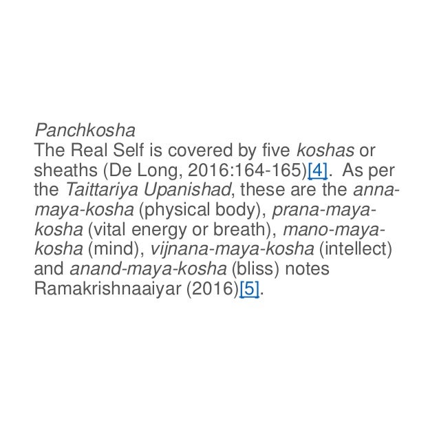 Panchkosha
The Real Self is covered by five koshas or
sheaths (De Long, 2016:164-165)[4]. As per
the Taittariya Upanishad, these are the anna-
maya-kosha (physical body), prana-maya-
kosha (vital energy or breath), mano-maya-
kosha (mind), vijnana-maya-kosha (intellect)
and anand-maya-kosha (bliss) notes
Ramakrishnaaiyar (2016)[5].
 