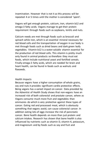 insemination. However that is not it as this process will be
repeated 4 or 5 times until the mother is considered ‘spent’.
Vegans will get enough protein, calcium, iron, vitamin b12 and
omega-3 fatty acids. Vegans manage to get their protein
requirement through foods such as soybeans, lentils and nuts.
Calcium needs are met through foods such as broccoli and
spinach while iron, which is an essential mineral necessary for
red blood cells and the transportation of oxygen in our body is
met through foods such as dried beans and dark green leafy
vegetables. Vitamin b12 is a water-soluble vitamin essential for
the production of red blood cells. This vitamin is pretty much
only found in animal products so therefore they must eat
foods, which include nutritional yeast and fortified cereals.
Finally omega-3 fatty acids, which are needed for brain and
heart health, can be found in foods such as walnuts and
flaxseeds.
Health Impacts
Because vegans have a higher consumption of whole grains,
soy and nuts it provides significant cardio protective effects.
Being vegans has a varied impact on cancer. Data provided by
the Adventist of Health Study shows that non-vegans have an
increased risk of both colorectal and prostate cancer, where as
Vegans consume much more fruit and vegetables than
omnivores do which is very protective against these types of
cancer. Eating red and processed meat, which is obviously
something that vegans avoid, can cause colorectal cancer. In
addition eating lots of eggs increase the risk of pancreatic
cancer. Bone health depends on more than just protein and
calcium intakes. Research has shown that bone health is also
influenced by nutrients such as vitamin D, vitamin K, potassium,
and magnesium and by foods such as soy and fruit and
 