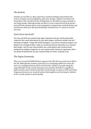 The Animals
Animals are just like us, they experience common feelings and emotions the
same as humans such as happiness, pain, fear, hunger, sadness, boredom and
frustration. This shouldn’t be the feelings that we should force upon animals or
any living beings, although people say that it is just a natural food chain picture
yourself in the animals shoes, mass populated, crammed into small dark huts and
warehouses with your life span drastically reduced from 15+ years to around
one year.
Some of our top meals!
You may not think you would enjoy vegan meal plans but you will be pleasantly
surprised. We create alternatives to your beef burgers and bacon butties that will
still please anybody. Things like Grilled aubergine, soy cheese and pesto burgers and
Baked Curry Chickpea Fritters make an excellent and tasty alternative to a common
beef burger. And for your bacon butties you could replace with coconut bacon
produced by multiple companies or even sweet earths hickory & sage bacon, there
are plenty of alternatives for your favorite foods out there so plenty to try.
The VeganCommunity
There are around 150,000 full time vegans in the UK, that’s around one in 400 in
the UK. Although this number seems low it is seeing huge difference since the
start our campaign between 2012 and 2013 the number of people trying the
vegan lifestyle for the month of January increased by 40% that’s a significant
improvement and we hope to beat that result and get as many as 50% more than
Veganuary last year, we could all achieve that together just by trying it, whether
its for a week, month or permanently.
 