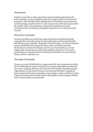 The Animals
Animals are just like us, they experience common feelings and emotions the
same as humans, such as, happiness, pain, fear, hunger, sadness, boredom and
frustration. This shouldn’t be the feelings that we should force upon animals or
any living beings, people say that it is just a natural way of life but put yourself in
the animals shoes, mass populated, crammed into small dark huts and
warehouses with your life span drastically reduced from 15+ years to around
one year.
Some of our top meals!
You may not think you would enjoy vegan meals but you will be pleasantly
surprised. We create alternatives to your beef burgers and bacon butties that
will still please your appetite. Things like Grilled aborigine, soy cheese and pesto
burgers and Baked Curry Chickpea Fritters make an excellent and tasty
alternative to a common beef burger. And for your bacon butties you could
replace with coconut bacon produced by multiple companies or even sweet
earths hickory & sage bacon, there are plenty of alternatives for your favorite
foods out there so plenty to try.
The VeganCommunity
There are around 150,000 full time vegans in the UK, that’s around one in 400 in
the UK. Although this number seems low it is seeing a huge difference since the
start of our campaign. Between 2012 and 2013 the number of people trying the
vegan lifestyle for the month of January increased by 40% that’s a significant
improvement and we hope to beat that result and get as many as 50% more than
Veganuary last year. We could all achieve that together just by trying it, whether
its for a week, month or permanently.
 