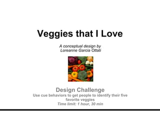 Veggies that I Love A conceptual design by  Loreanne Garcia Ottati Design Challenge Use cue behaviors to get people to identify their five favorite veggies Time limit: 1 hour, 30 min 