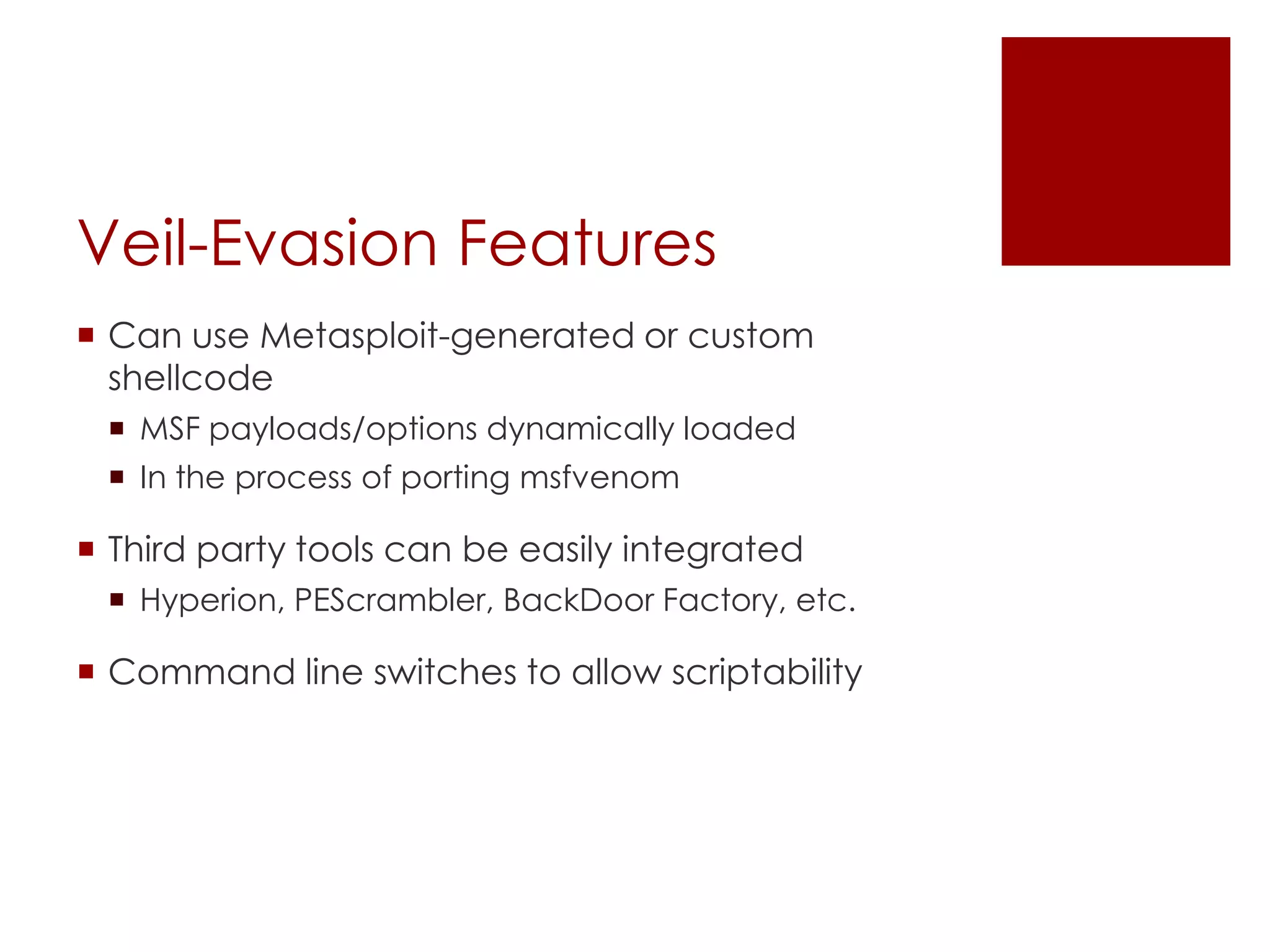Veil-Evasion Features
 Can use Metasploit-generated or custom
shellcode
 MSF payloads/options dynamically loaded
 In the process of porting msfvenom
 Third party tools can be easily integrated
 Hyperion, PEScrambler, BackDoor Factory, etc.
 Command line switches to allow scriptability
 