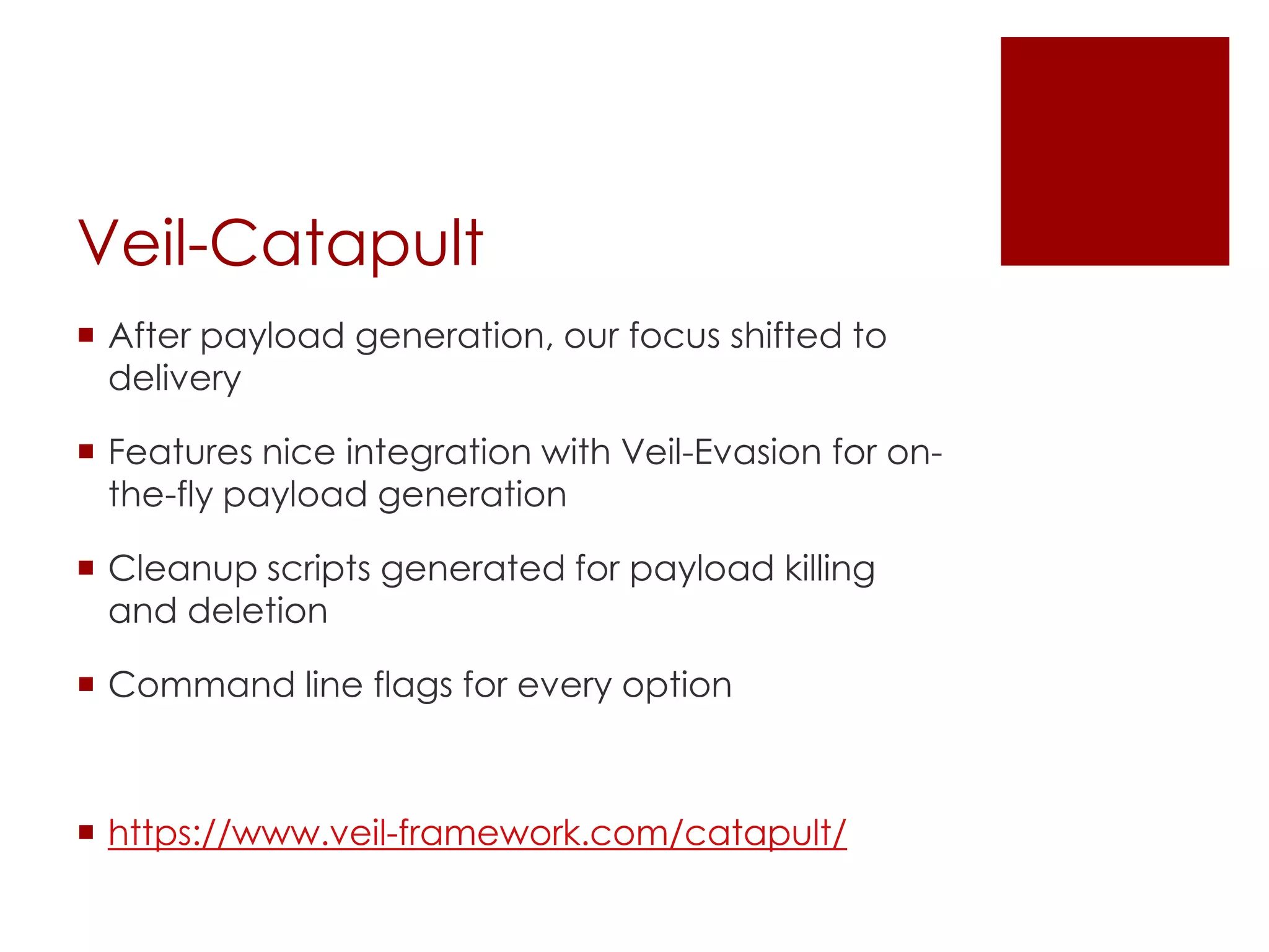 Veil-Catapult
 After payload generation, our focus shifted to
delivery
 Features nice integration with Veil-Evasion for on-
the-fly payload generation
 Cleanup scripts generated for payload killing
and deletion
 Command line flags for every option
 https://www.veil-framework.com/catapult/
 