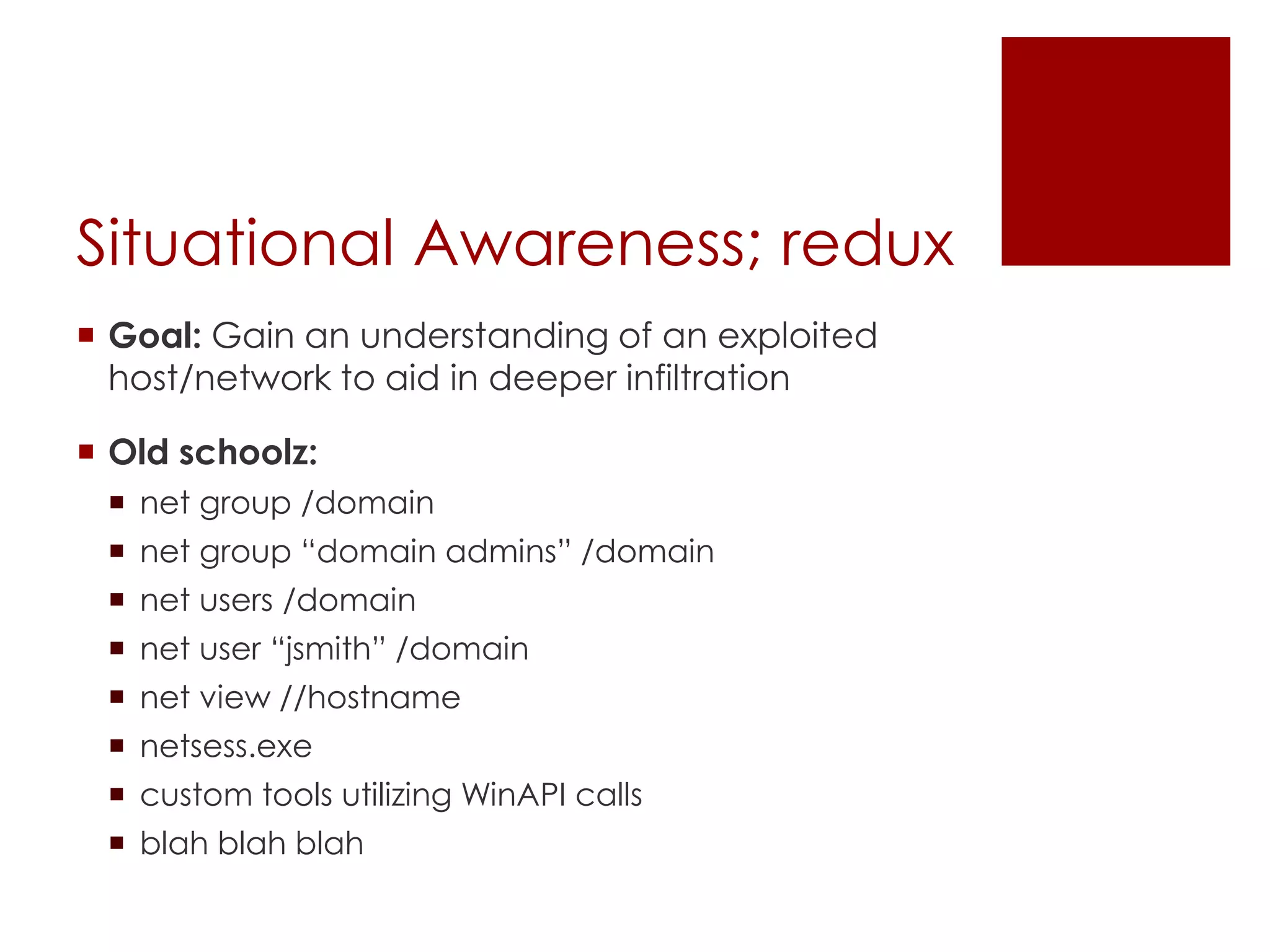 Situational Awareness; redux
 Goal: Gain an understanding of an exploited
host/network to aid in deeper infiltration
 Old schoolz:
 net group /domain
 net group “domain admins” /domain
 net users /domain
 net user “jsmith” /domain
 net view //hostname
 netsess.exe
 custom tools utilizing WinAPI calls
 blah blah blah
 