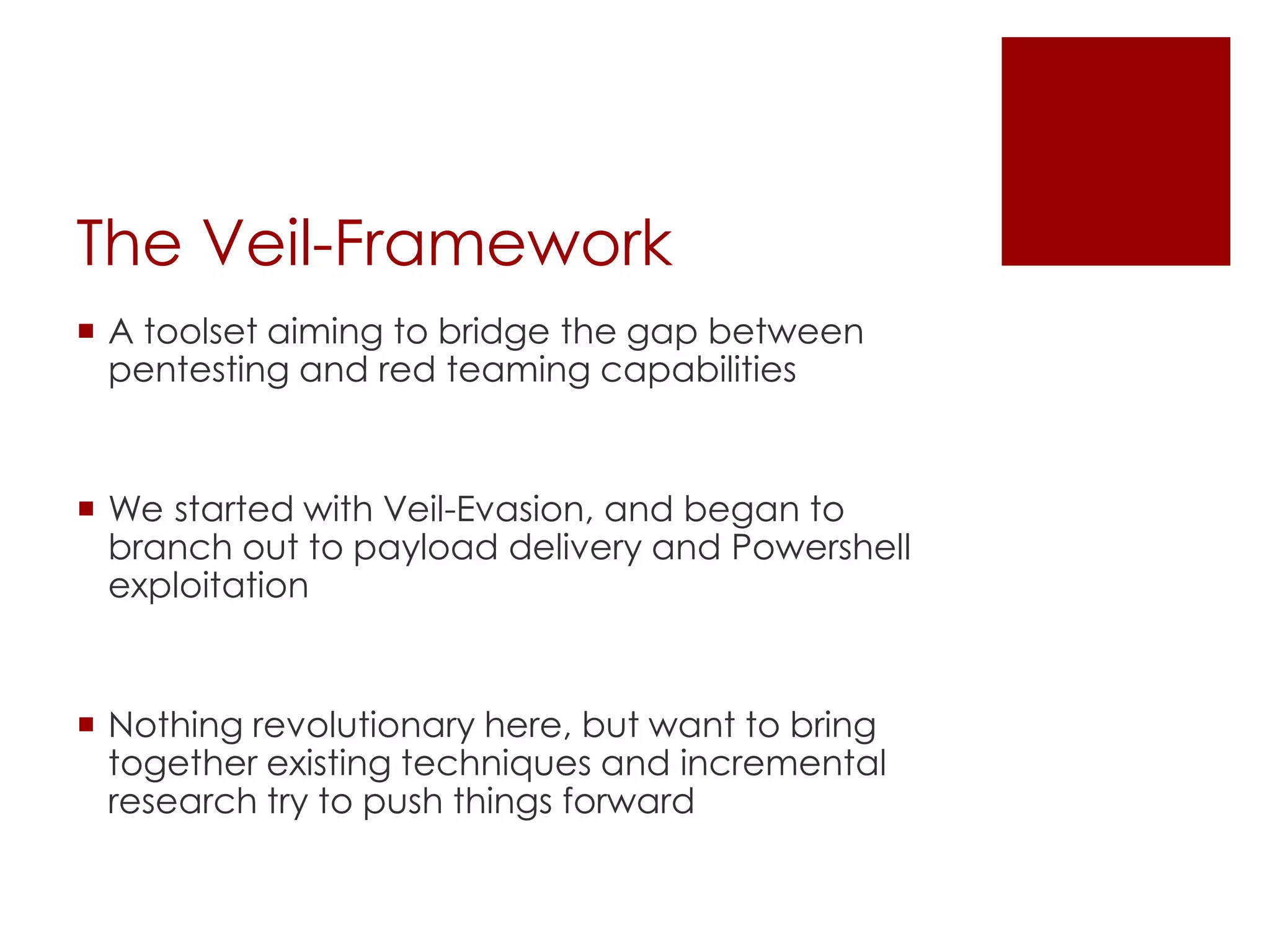 The Veil-Framework
 A toolset aiming to bridge the gap between
pentesting and red teaming capabilities
 We started with Veil-Evasion, and began to
branch out to payload delivery and Powershell
exploitation
 Nothing revolutionary here, but want to bring
together existing techniques and incremental
research try to push things forward
 