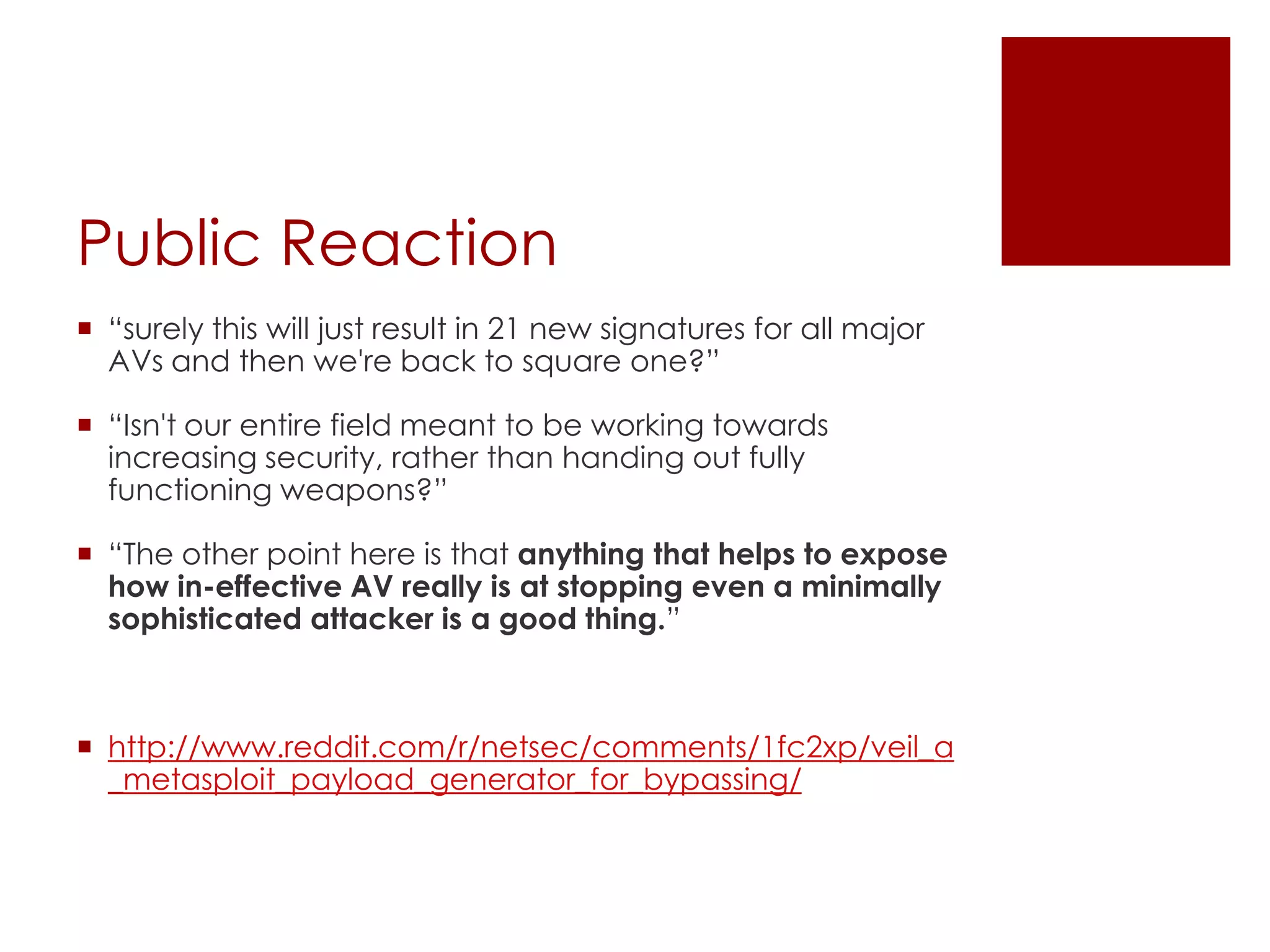Public Reaction
 “surely this will just result in 21 new signatures for all major
AVs and then we're back to square one?”
 “Isn't our entire field meant to be working towards
increasing security, rather than handing out fully
functioning weapons?”
 “The other point here is that anything that helps to expose
how in-effective AV really is at stopping even a minimally
sophisticated attacker is a good thing.”
 http://www.reddit.com/r/netsec/comments/1fc2xp/veil_a
_metasploit_payload_generator_for_bypassing/
 