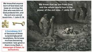 2 Corinthians 12:7
or because of these
surpassinglygreat
revelations. So to keep
me from becoming
conceited, I was given a
thorn in my flesh, a
messenger of Satan, to
torment me.
We know that we are from God,
and the whole world lies in the
power of the evil one.- 1 John 5:19
We know that anyone
born of God does not
keep on sinning; the
One who was born of
God protects him, and
the evil one cannot
touch him.-1 John 5:18
 