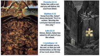 Proverbs 23:14
Strike him with a rod,
and you will deliver his
soul from Sheol.
Matthew 4:10
"Away from Me, Satan!"
Jesus declared. "For it is
written: 'Worship the
Lord your God and serve
Him only.'"
Luke 22:31
Simon, Simon, Satan has
asked to sift each of you
like wheat.
1 Corinthians 1:8
He will sustain you to
the end, so that you will
be blameless on the day
of our Lord Jesus Christ.
 