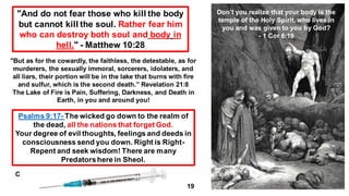 "And do not fear those who kill the body
but cannot kill the soul. Rather fear him
who can destroy both soul and body in
hell." - Matthew 10:28
"But as for the cowardly, the faithless, the detestable, as for
murderers, the sexually immoral, sorcerers, idolaters, and
all liars, their portion will be in the lake that burns with fire
and sulfur, which is the second death.” Revelation 21:8
The Lake of Fire is Pain, Suffering, Darkness, and Death in
Earth, in you and around you!
Psalms 9:17- The wicked go down to the realm of
the dead, all the nations that forget God.
Your degree of evil thoughts, feelings and deeds in
consciousness send you down. Right is Right-
Repent and seek wisdom! There are many
Predatorshere in Sheol.
C
19
Don’t you realize that your body is the
temple of the Holy Spirit, who lives in
you and was given to you by God?
- 1 Cor 6:19
 