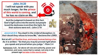 John 14:30
I will not speak with you
much longer, for the prince
of this world is coming, and
he has no claim on Me.
And the judgment is based on this fact:
God’s light came into the world, but people
loved the darkness more than the light, for
their actions were evil.- John 3:19
Jeremiah 9:6- You dwell in the midst of deception; in
their deceit they refuse to know Me," declares the LORD.
Not at all! Let God be true, and every human being a liar.
As it is written: “So that you may be proved right when
you speak and prevail when you judge.”- Rom 3:4
Ephesians 1:21- far above all rule and authority, power and
dominion, and every name that is named, not only in the
present age but also in the one to come.
 