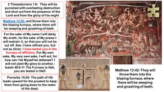 2 Thessalonians 1:9- They will be
punished with everlasting destruction
and shut out from the presence of the
Lord and from the glory of his might
Matthew 13:50- and throw them into
the blazing furnace, where there will
be weeping and gnashing of teeth.
For the sake of My name I will delay
My wrath; for the sake of My praise I
will restrain it, so that you will not be
cut off. See, I have refined you, but
not as silver; I have tested you in the
furnace of affliction. For My own
sake, My very own sake, I will act; for
how can I let Myself be defamed? I
will not yield My glory to another.-
Isaiah 48:9-11 The Furnace is Hell,
you are tested in Hell!
Proverbs 15:24- The path of life
leads upward for the prudent to keep
them from going down to the realm
of the dead.
Matthew 13:42- They will
throw them into the
blazing furnace, where
there will be weeping
and gnashing of teeth.
 