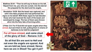 Matthew 25:41- “Then he will say to those on his left,
‘Depart from me, you who are cursed, into the eternal
fire prepared for the devil and his angels.
Revelation 19:20- But the beast was captured, and
with it the false prophet who had performed the
signs on its behalf. With these signs he had deluded
those who had received the mark of the beast and
worshiped its image. The two of them were thrown
alive into the fiery lake of burning sulfur.
2 Peter 2:4- For if God did not spare angels when they
sinned, but sent them to hell, putting them in chains of
darkness to be held for judgment!
For all have sinned, and come short
of the glory of God – Romans 3:23
So all that Sin are sent to Hell and
not even the angels are spared. And
we are told we have sinned, Hence
here we are in Sheol! You get it yet?
 