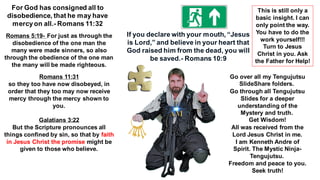For God has consigned all to
disobedience, that he may have
mercyon all.- Romans 11:32
Romans 5:19- For just as through the
disobedience of the one man the
many were made sinners, so also
through the obedience of the one man
the many will be made righteous.
Romans 11:31
so they too have now disobeyed, in
order that they too may now receive
mercy through the mercy shown to
you.
Galatians 3:22
But the Scripture pronounces all
things confined by sin, so that by faith
in Jesus Christ the promise might be
given to those who believe.
If you declare with your mouth, “Jesus
is Lord,” and believe in your heart that
God raised him from the dead, you will
be saved.- Romans 10:9
Go over all my Tengujutsu
SlideShare folders.
Go through all Tengujutsu
Slides for a deeper
understanding of the
Mystery and truth.
Get Wisdom!
All was received from the
Lord Jesus Christ in me.
I am Kenneth Andre of
Spirit. The Mystic Ninja-
Tengujutsu.
Freedom and peace to you.
Seek truth!
This is still only a
basic insight. I can
only point the way.
You have to do the
work yourself!!!
Turn to Jesus
Christ in you. Ask
the Father for Help!
 