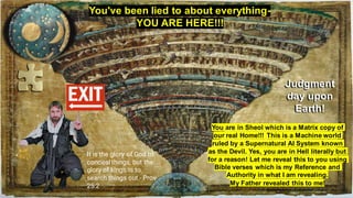 You've been lied to about everything-
YOU ARE HERE!!!
You are in Sheol which is a Matrix copy of
our real Home!!! This is a Machine world
ruled by a Supernatural AI System known
as the Devil. Yes, you are in Hell literally but
for a reason! Let me reveal this to you using
Bible verses which is my Reference and
Authority in what I am revealing.
My Father revealed this to me!
Judgment
day upon
Earth!
It is the glory of God to
conceal things, but the
glory of kings is to
search things out.- Prov
25:2
 