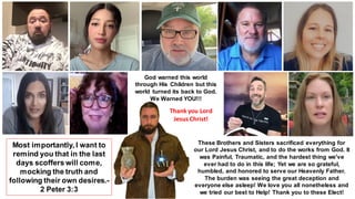 God warned this world
through His Children but this
world turned its back to God.
We Warned YOU!!!
Most importantly, I want to
remind you that in the last
days scoffers will come,
mocking the truth and
following their own desires.-
2 Peter 3:3
These Brothers and Sisters sacrificed everything for
our Lord Jesus Christ, and to do the works from God. It
was Painful, Traumatic, and the hardest thing we've
ever had to do in this life; Yet we are so grateful,
humbled, and honored to serve our Heavenly Father.
The burden was seeing the great deception and
everyone else asleep! We love you all nonetheless and
we tried our best to Help! Thank you to these Elect!
Thank you Lord
Jesus Christ!
 
