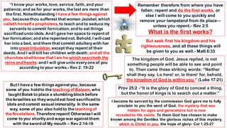 “I know your works, love, service, faith, and your
patience;and as for your works, the last are more than
the first. Notwithstanding I have a few things against
you, because thou sufferest that woman Jezebel, which
calleth herself a prophetess, to teach and to seduce my
servants to commit fornication, and to eat things
sacrificed unto idols.And I gave her space to repent of
her fornication;and she repented not. Behold, I will cast
her into a bed, and them that commit adulterywith her
into great tribulation, except they repent of their
deeds. And I will kill her children with death; and all the
churches shall know that I am he which searcheth the
reins and hearts:and I will give unto everyone of you
according to your works.- Rev 2: 19-22
But I have a few things against you, because
some of you hold to the teaching of Balaam, who
taughtBalak to place a stumbling block before
the Israelites so they would eat food sacrificed to
idols and commit sexual immorality. In the same
way, some of you also hold to the teaching of
the Nicolaitans. Therefore repent!Otherwise I will
come to you shortlyand wage war against them
with the sword of My mouth – Rev 2:14-16
Remember therefore from where you have
fallen; repent and do the first works, or
else I will come to you quickly and
remove your lampstand from its place—
unless you repent.- Rev 2:5
What is the first works?
The kingdom of God, Jesus replied, is not
something people will be able to see and point
to. Then came these striking words: “Neither
shall they say, Lo here! or, lo there! for, behold,
the kingdom of God is within you.” (Luke 17:21)
But seek first his kingdom and his
righteousness, and all these things will
be given to you as well.- Matt 6:33
Prov 25:2 -“It is the glory of God to conceal a thing,
but the honor of kings is to search out a matter.”
I became its servant by the commission God gave me to fully
proclaim to you the word of God, the mystery that was
hidden for ages and generations but is now
revealed to His saints. To them God has chosen to make
known among the Gentiles the glorious riches of this mystery,
which is Christ in you, the hope of glory- Col 1:25-27
 