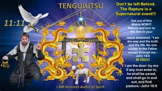 Don't be left Behind.
The Rapture is a
Supernatural event!!!
I am the door: by me
if any man enter in,
he shall be saved,
and shall go in and
out, and find
pasture.-John 10:9
Get out of this
Matrix NOW!!!
Repent and turn to
the Son in you!
Jesus answered, “I am
the way and the truth
and the life. No one
comes to the Father
except through me.-
John 14:6
IN YOU!!!!
 