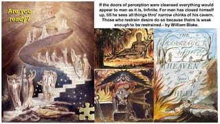 If the doors of perception were cleansed everything would
appear to man as it is, Infinite. For man has closed himself
up, till he sees all things thro' narrow chinks of his cavern.
Those who restrain desire do so because theirs is weak
enough to be restrained.- by William Blake.
Are you
ready?
 