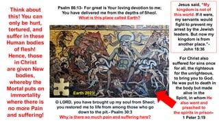 O LORD, you have brought up my soul from Sheol;
you restored me to life from among those who go
down to the pit.- Psalm 30:3
Why is there so much pain and suffering here?
Psalm 86:13- For great is Your loving devotion to me;
You have delivered me from the depths of Sheol.
What is this place called Earth?
Earth 2023!
Think about
this! You can
only be hurt,
tortured, and
suffer in these
Human bodies
of flesh!
Hence, those
in Christ
are given New
bodies,
whereby the
Mortal puts on
immortality
where there is
no more Pain
and suffering!
Jesus said, “My
kingdom is not of
this world. If it were,
my servants would
fight to prevent my
arrest by the Jewish
leaders. But now my
kingdom is from
another place.”-
John 18:36
For Christ also
suffered for sins once
for all, the righteous
for the unrighteous,
to bring you to God.
He was put to death in
the body but made
alive in the
Spirit, in whom He
also went and
preached to
the spirits in prison-
1 Peter 3:19
 