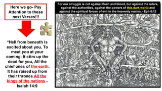 “Hell from beneath is
excited about you, To
meet you at your
coming; It stirs up the
dead for you, All the
chief ones of the earth;
It has raised up from
their thrones All the
kings of the nations.-
Isaiah 14:9
Here we go- Pay
Attention to these
next Verses!!!
For our struggle is not against flesh and blood, but against the rulers,
against the authorities, against the powers of this dark world and
against the spiritual forces of evil in the heavenly realms.- Eph 6:12
 