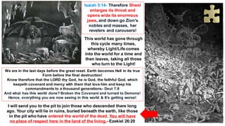 Isaiah 5:14- Therefore Sheol
enlarges its throat and
opens wide its enormous
jaws, and down go Zion's
nobles and masses, her
revelers and carousers!
I will send you to the pit to join those who descended there long
ago. Your city will lie in ruins, buried beneath the earth, like those
in the pit who have entered the world of the dead. You will have
no place of respect here in the land of the living.- Ezekiel 26:20
This world has gone through
this cycle many times,
whereby Light/Life comes
into the world for a time and
then leaves, taking all those
who turn to the Light!
We are in the last days before the great reset. Earth becomes Hell in its true
Form before the final destruction!
Know therefore that the LORD thy God, he is God, the faithful God, which
keepeth covenant and mercy with them that love him and keep his
commandments to a thousand generations- Deut 7:8
And what has this world done? Broken the Covenant and turned to Demons!
Hence, everything you are now seeing in this world & It's getting worse!
 